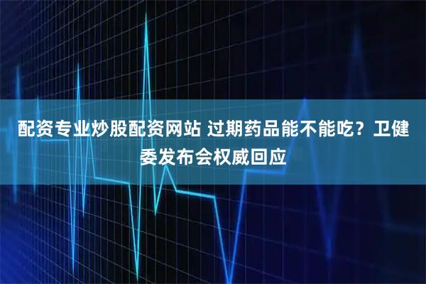 配资专业炒股配资网站 过期药品能不能吃？卫健委发布会权威回应