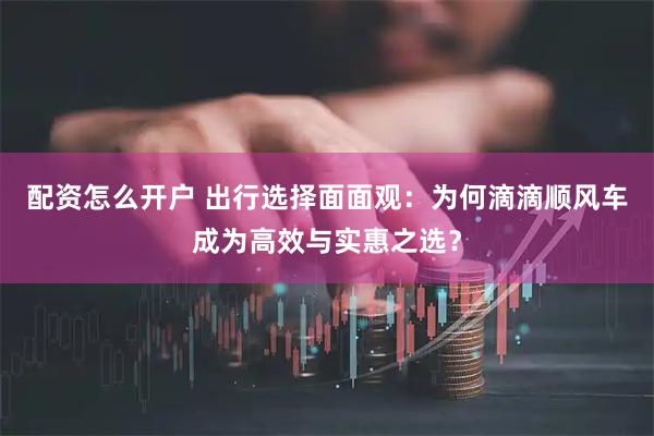 配资怎么开户 出行选择面面观：为何滴滴顺风车成为高效与实惠之选？