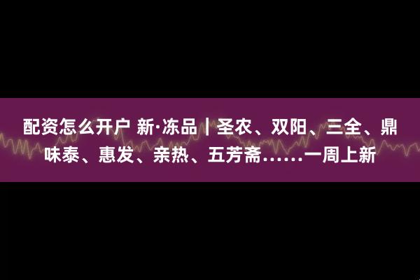 配资怎么开户 新·冻品｜圣农、双阳、三全、鼎味泰、惠发、亲热、五芳斋……一周上新