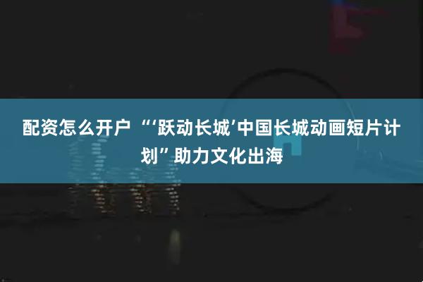 配资怎么开户 “‘跃动长城’中国长城动画短片计划”助力文化出海