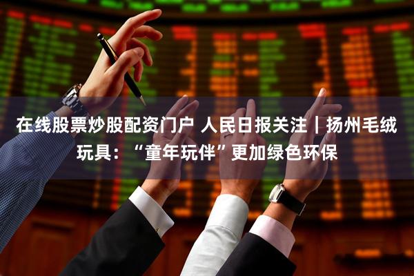 在线股票炒股配资门户 人民日报关注｜扬州毛绒玩具：“童年玩伴”更加绿色环保